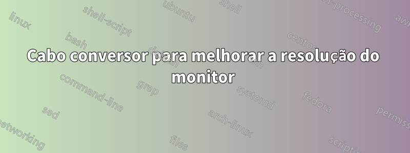 Cabo conversor para melhorar a resolução do monitor