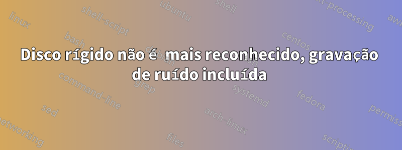 Disco rígido não é mais reconhecido, gravação de ruído incluída