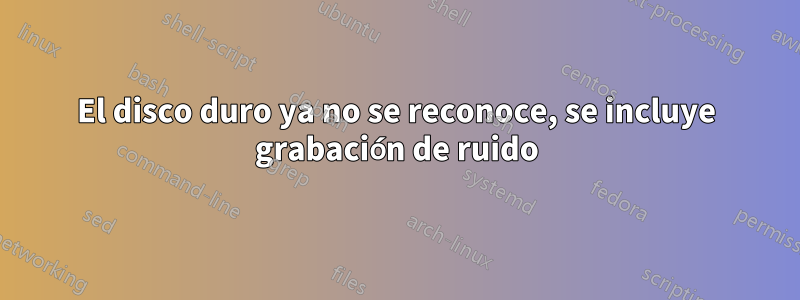 El disco duro ya no se reconoce, se incluye grabación de ruido