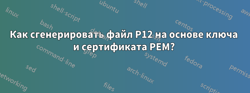 Как сгенерировать файл P12 на основе ключа и сертификата PEM?