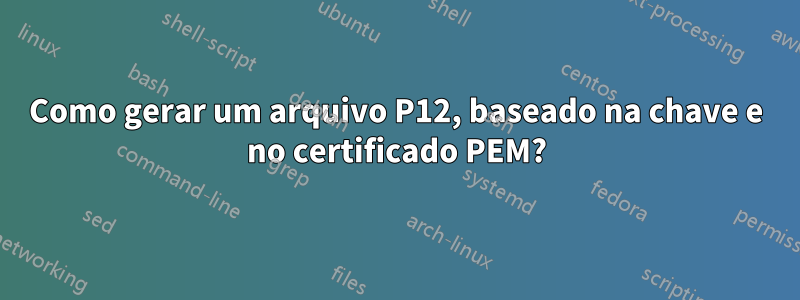 Como gerar um arquivo P12, baseado na chave e no certificado PEM?