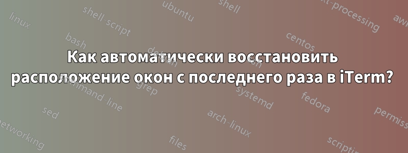 Как автоматически восстановить расположение окон с последнего раза в iTerm?