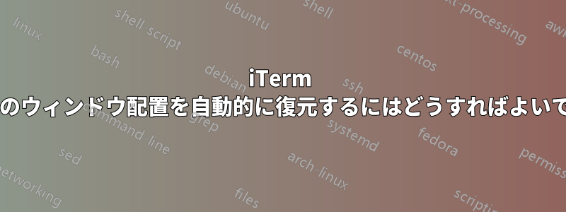 iTerm で前回のウィンドウ配置を自動的に復元するにはどうすればよいですか?