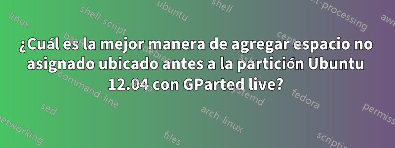 ¿Cuál es la mejor manera de agregar espacio no asignado ubicado antes a la partición Ubuntu 12.04 con GParted live?