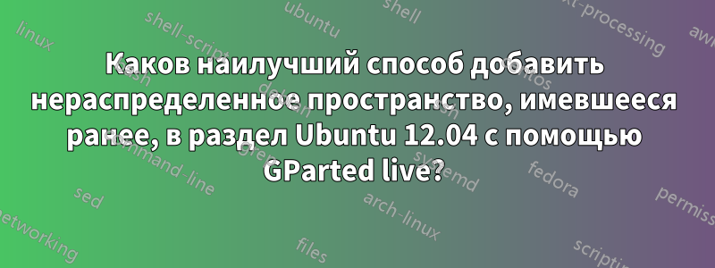 Каков наилучший способ добавить нераспределенное пространство, имевшееся ранее, в раздел Ubuntu 12.04 с помощью GParted live?
