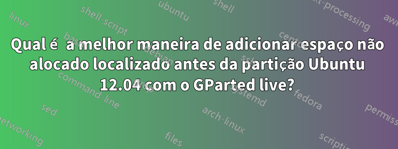 Qual é a melhor maneira de adicionar espaço não alocado localizado antes da partição Ubuntu 12.04 com o GParted live?
