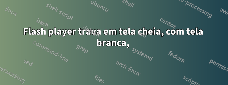 Flash player trava em tela cheia, com tela branca,