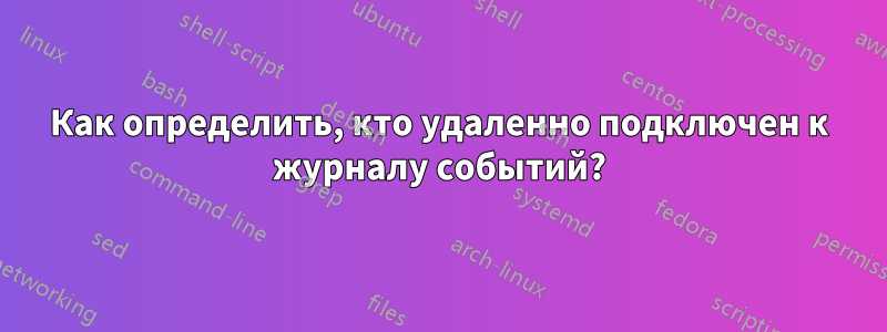 Как определить, кто удаленно подключен к журналу событий?