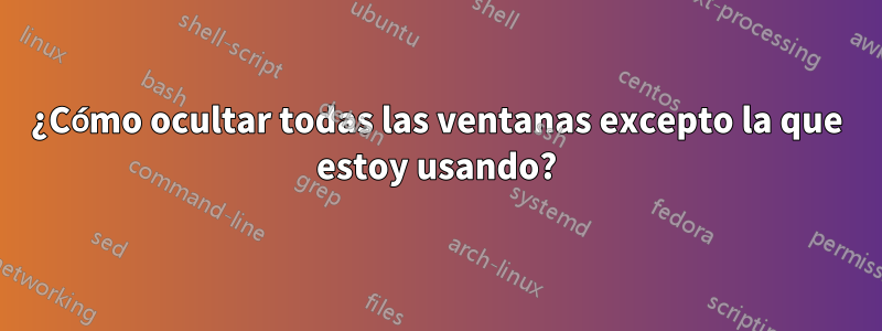 ¿Cómo ocultar todas las ventanas excepto la que estoy usando?