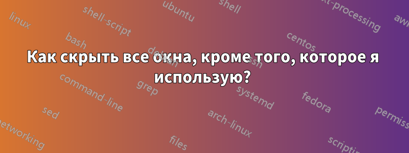 Как скрыть все окна, кроме того, которое я использую?