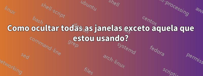 Como ocultar todas as janelas exceto aquela que estou usando?
