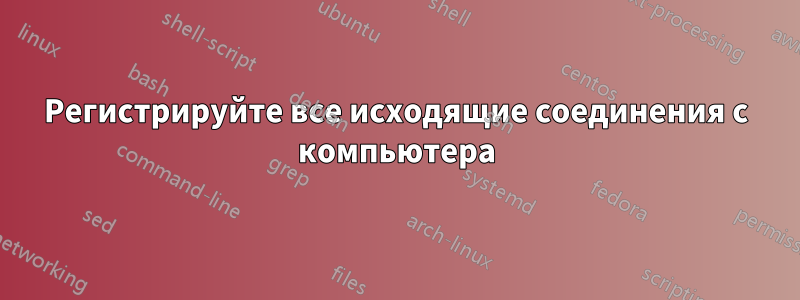 Регистрируйте все исходящие соединения с компьютера