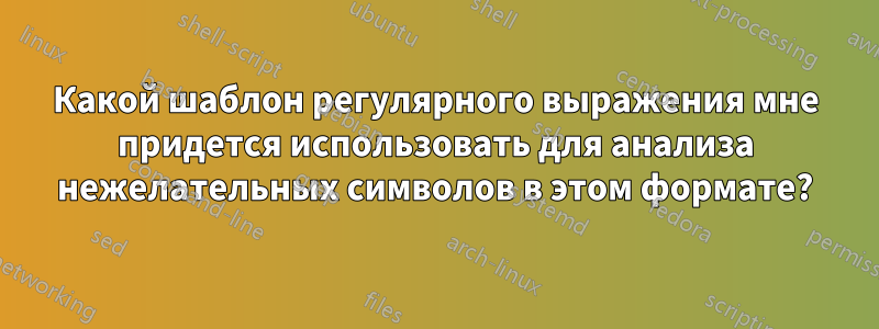 Какой шаблон регулярного выражения мне придется использовать для анализа нежелательных символов в этом формате?