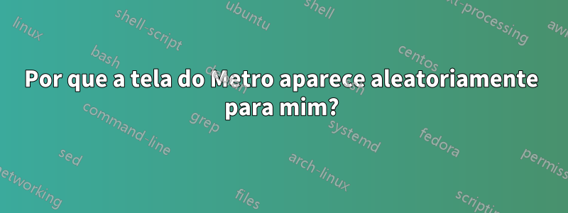 Por que a tela do Metro aparece aleatoriamente para mim?