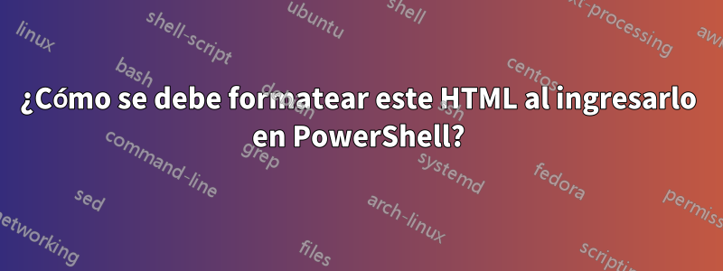 ¿Cómo se debe formatear este HTML al ingresarlo en PowerShell?