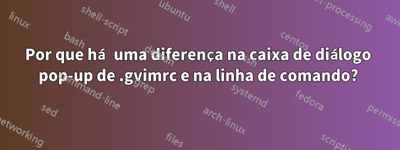 Por que há uma diferença na caixa de diálogo pop-up de .gvimrc e na linha de comando?