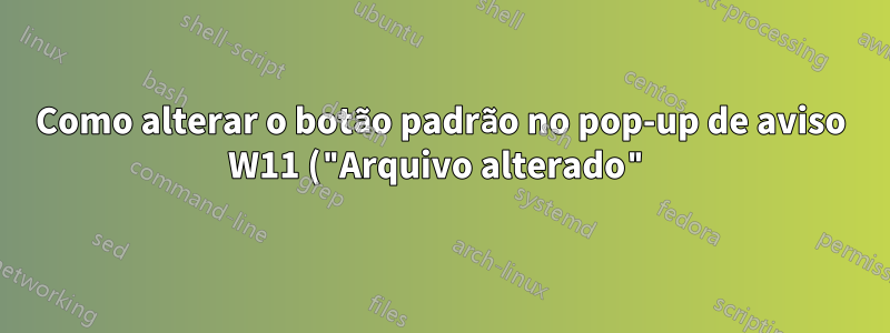 Como alterar o botão padrão no pop-up de aviso W11 ("Arquivo alterado") do gVim?