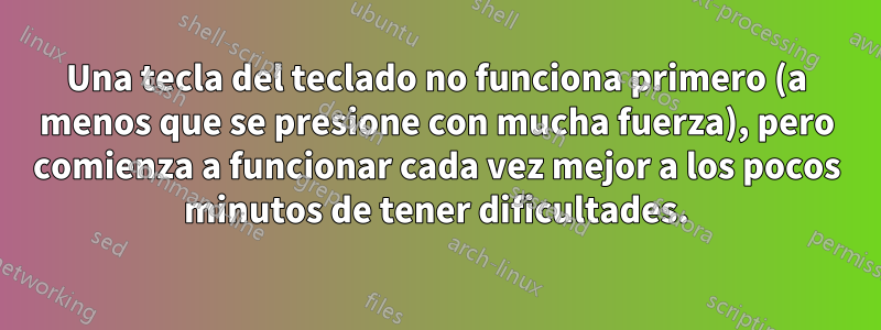 Una tecla del teclado no funciona primero (a menos que se presione con mucha fuerza), pero comienza a funcionar cada vez mejor a los pocos minutos de tener dificultades.