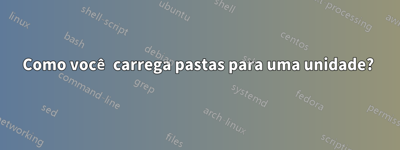 Como você carrega pastas para uma unidade?