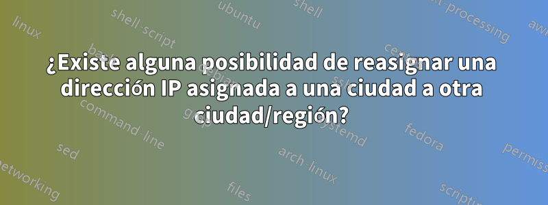 ¿Existe alguna posibilidad de reasignar una dirección IP asignada a una ciudad a otra ciudad/región?