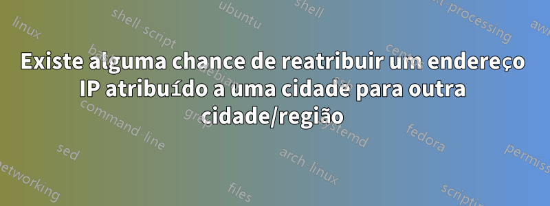 Existe alguma chance de reatribuir um endereço IP atribuído a uma cidade para outra cidade/região