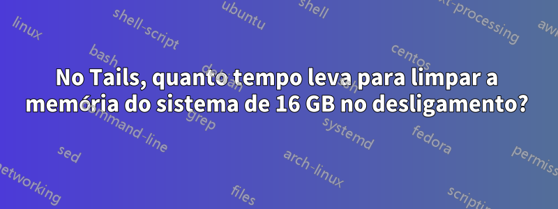 No Tails, quanto tempo leva para limpar a memória do sistema de 16 GB no desligamento?