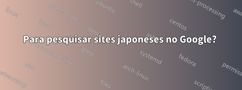 Para pesquisar sites japoneses no Google?