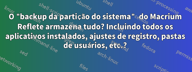 O "backup da partição do sistema" do Macrium Reflete armazena tudo? Incluindo todos os aplicativos instalados, ajustes de registro, pastas de usuários, etc.?