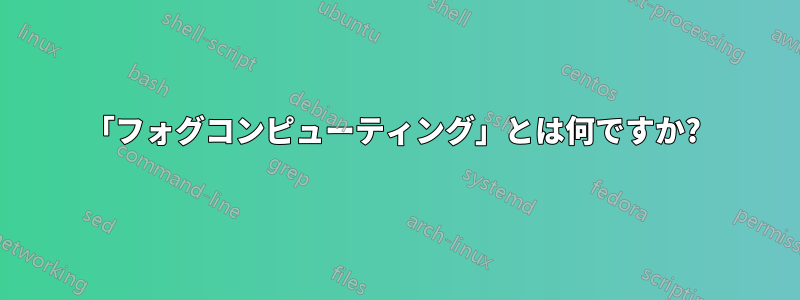 「フォグコンピューティング」とは何ですか? 