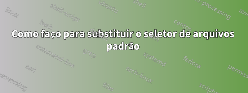 Como faço para substituir o seletor de arquivos padrão