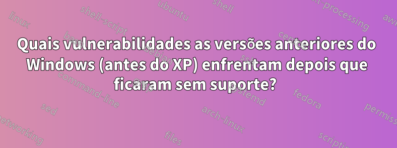 Quais vulnerabilidades as versões anteriores do Windows (antes do XP) enfrentam depois que ficaram sem suporte? 