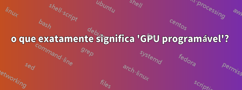 o que exatamente significa 'GPU programável'?