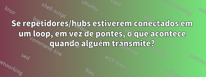 Se repetidores/hubs estiverem conectados em um loop, em vez de pontes, o que acontece quando alguém transmite?