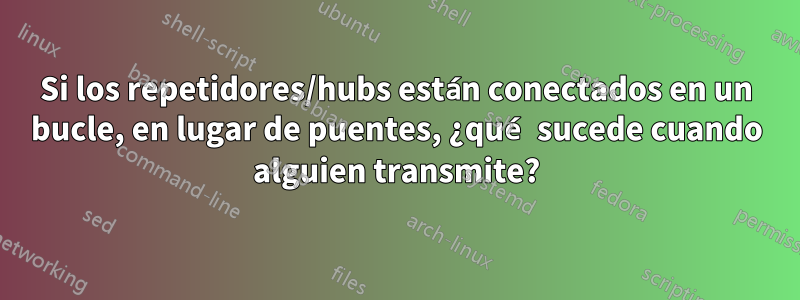 Si los repetidores/hubs están conectados en un bucle, en lugar de puentes, ¿qué sucede cuando alguien transmite?