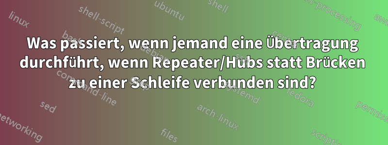 Was passiert, wenn jemand eine Übertragung durchführt, wenn Repeater/Hubs statt Brücken zu einer Schleife verbunden sind?