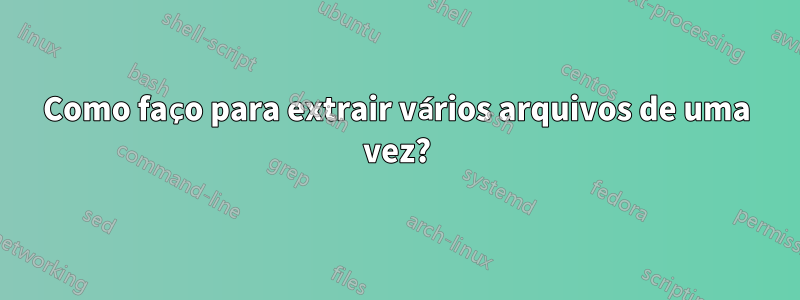 Como faço para extrair vários arquivos de uma vez?