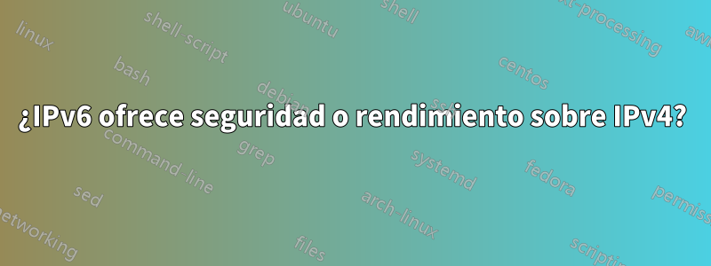 ¿IPv6 ofrece seguridad o rendimiento sobre IPv4?