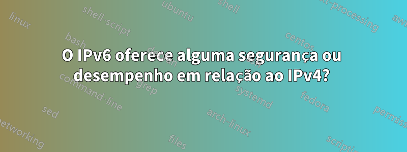 O IPv6 oferece alguma segurança ou desempenho em relação ao IPv4?