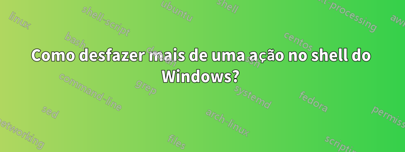 Como desfazer mais de uma ação no shell do Windows?