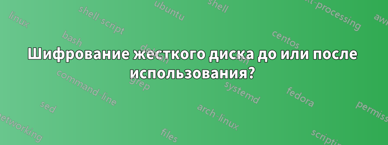 Шифрование жесткого диска до или после использования?