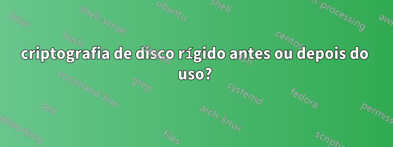 criptografia de disco rígido antes ou depois do uso?