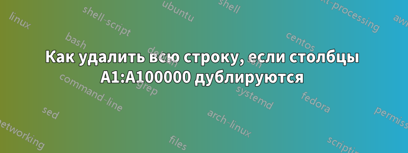 Как удалить всю строку, если столбцы A1:A100000 дублируются