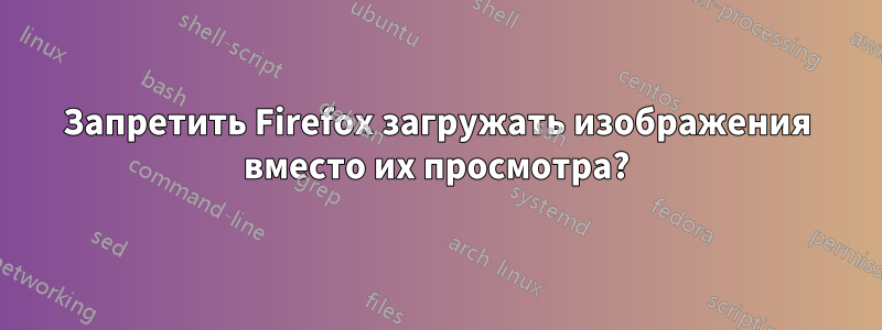 Запретить Firefox загружать изображения вместо их просмотра?