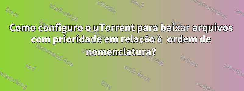 Como configuro o uTorrent para baixar arquivos com prioridade em relação à ordem de nomenclatura?