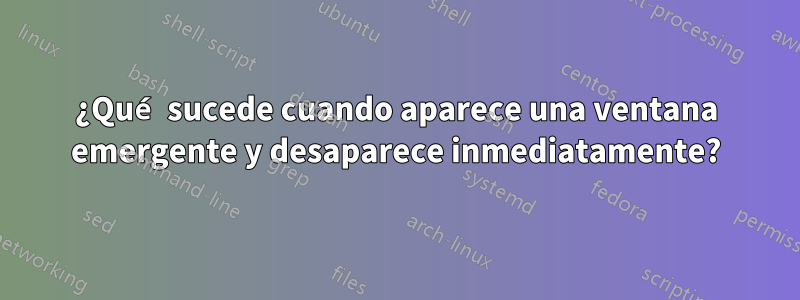 ¿Qué sucede cuando aparece una ventana emergente y desaparece inmediatamente?