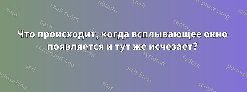 Что происходит, когда всплывающее окно появляется и тут же исчезает?