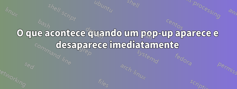 O que acontece quando um pop-up aparece e desaparece imediatamente