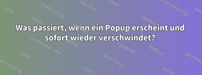 Was passiert, wenn ein Popup erscheint und sofort wieder verschwindet?