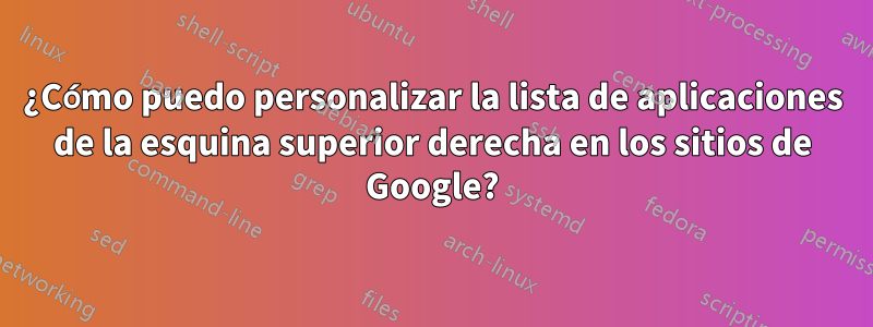 ¿Cómo puedo personalizar la lista de aplicaciones de la esquina superior derecha en los sitios de Google?