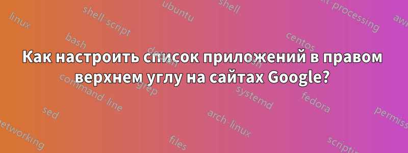 Как настроить список приложений в правом верхнем углу на сайтах Google?